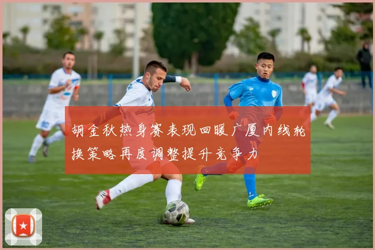 胡金秋热身赛表现回暖广厦内线轮换策略再度调整提升竞争力
