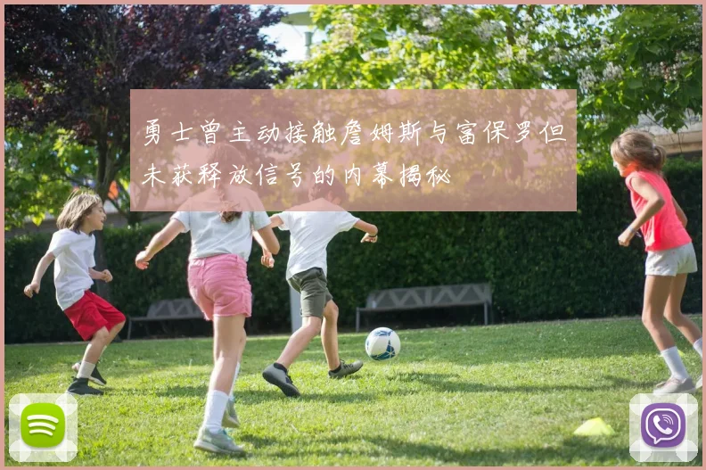 勇士曾主动接触詹姆斯与富保罗但未获释放信号的内幕揭秘