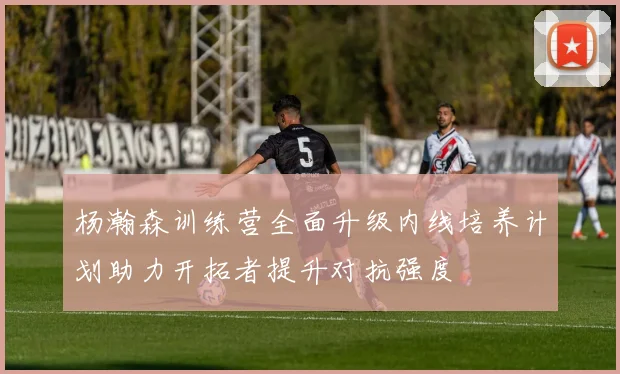 杨瀚森训练营全面升级内线培养计划助力开拓者提升对抗强度