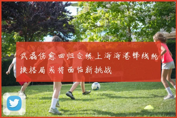 武磊伤愈回归合练上海海港锋线轮换格局或将面临新挑战