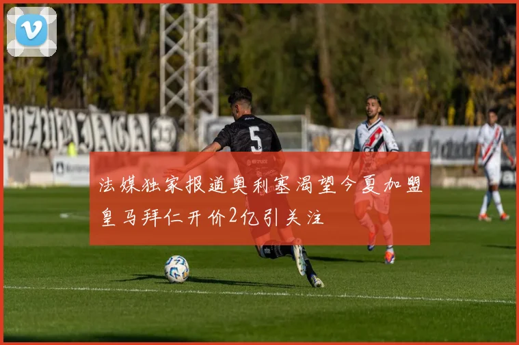 法媒独家报道奥利塞渴望今夏加盟皇马拜仁开价2亿引关注