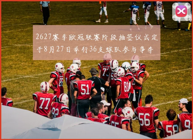 2627赛季欧冠联赛阶段抽签仪式定于8月27日举行36支球队参与争夺