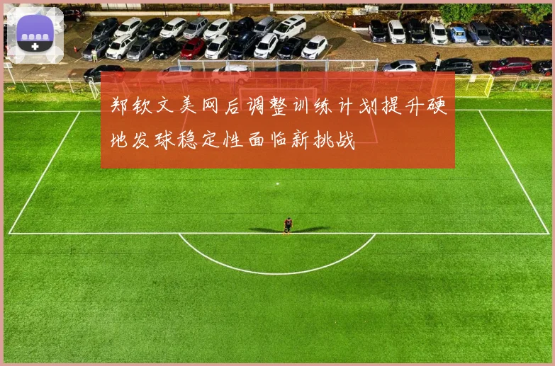 郑钦文美网后调整训练计划提升硬地发球稳定性面临新挑战