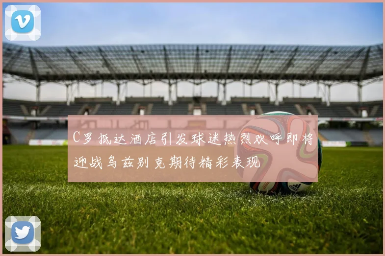 C罗抵达酒店引发球迷热烈欢呼即将迎战乌兹别克期待精彩表现