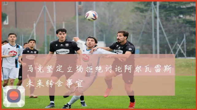 马竞坚定立场拒绝讨论阿尔瓦雷斯未来转会事宜