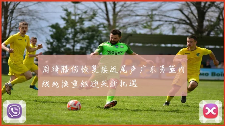 周琦膝伤恢复接近尾声广东男篮内线轮换重组迎来新机遇