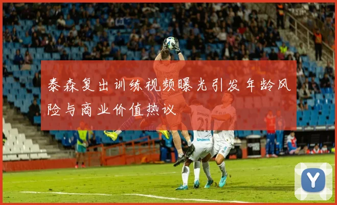 泰森复出训练视频曝光引发年龄风险与商业价值热议