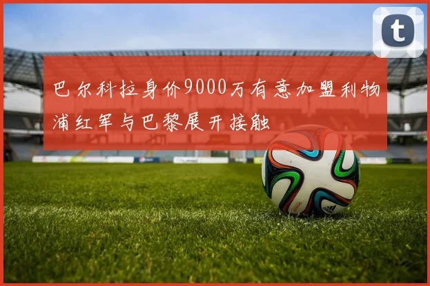巴尔科拉身价9000万有意加盟利物浦红军与巴黎展开接触