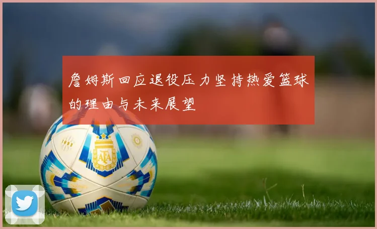 詹姆斯回应退役压力坚持热爱篮球的理由与未来展望