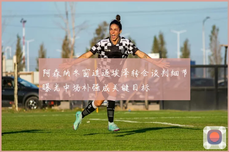 阿森纳冬窗追逐埃泽转会谈判细节曝光中场补强成关键目标
