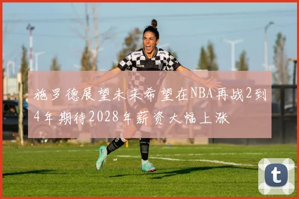 施罗德展望未来希望在NBA再战2到4年期待2028年薪资大幅上涨